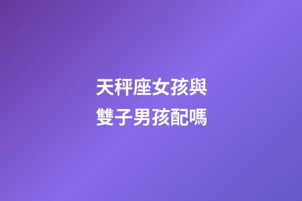 天秤座女孩與雙子男孩配嗎-第1張-星座運勢-玄機派