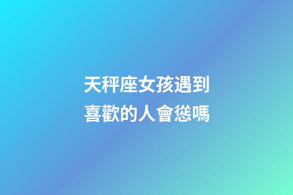 天秤座女孩遇到喜歡的人會慫嗎-第1張-星座運勢-玄機派