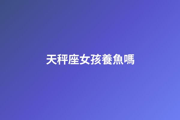 天秤座女孩養魚嗎-第1張-星座運勢-玄機派