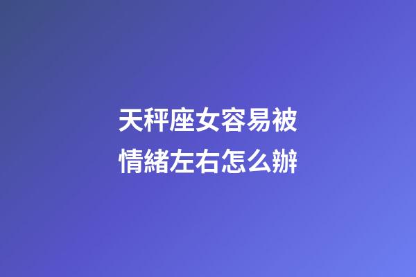 天秤座女容易被情緒左右怎么辦-第1張-星座運勢-玄機派