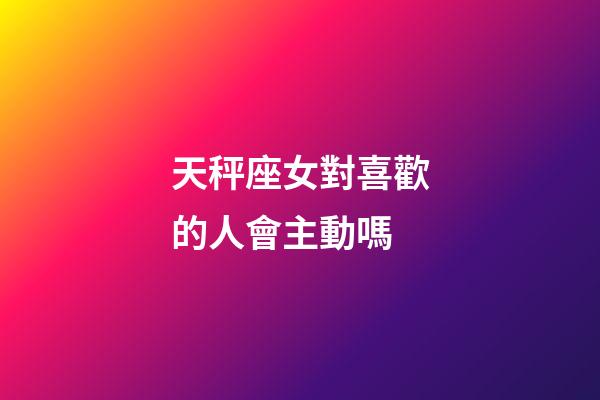 天秤座女對喜歡的人會主動嗎-第1張-星座運勢-玄機派