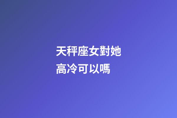 天秤座女對她高冷可以嗎-第1張-星座運勢-玄機派