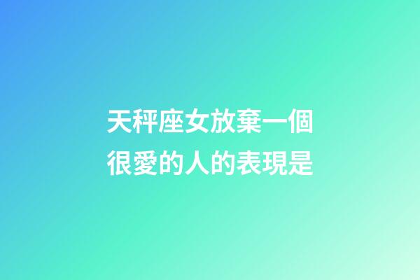 天秤座女放棄一個很愛的人的表現是-第1張-星座運勢-玄機派