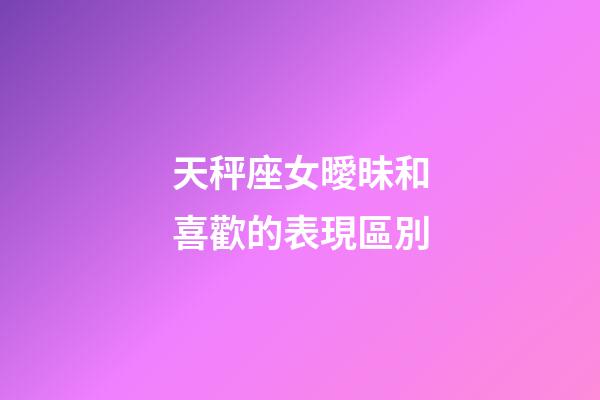 天秤座女曖昧和喜歡的表現區別-第1張-星座運勢-玄機派