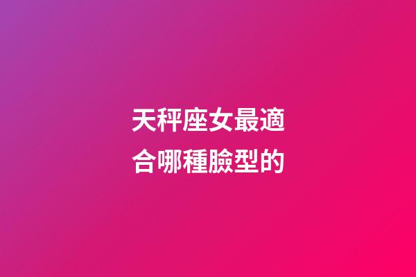 天秤座女最適合哪種臉型的