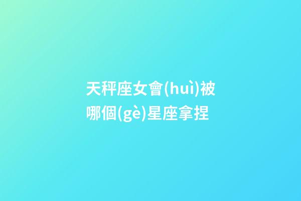天秤座女會(huì)被哪個(gè)星座拿捏-第1張-星座運(yùn)勢-玄機(jī)派