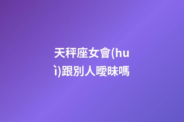 天秤座女會(huì)跟別人曖昧嗎