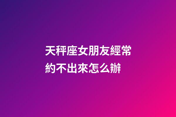 天秤座女朋友經常約不出來怎么辦-第1張-星座運勢-玄機派