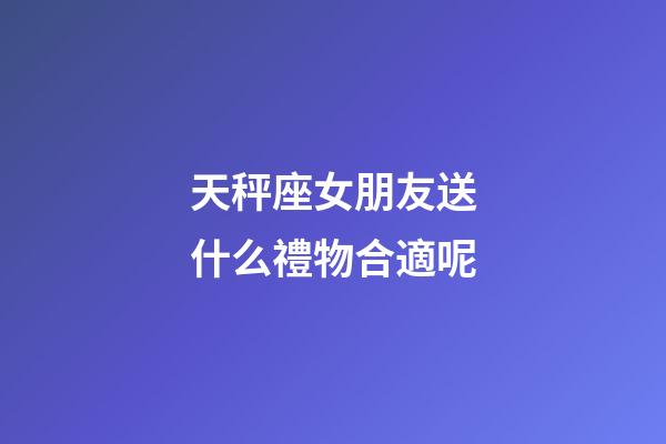 天秤座女朋友送什么禮物合適呢-第1張-星座運勢-玄機派