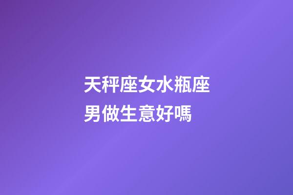 天秤座女水瓶座男做生意好嗎-第1張-星座運勢-玄機派