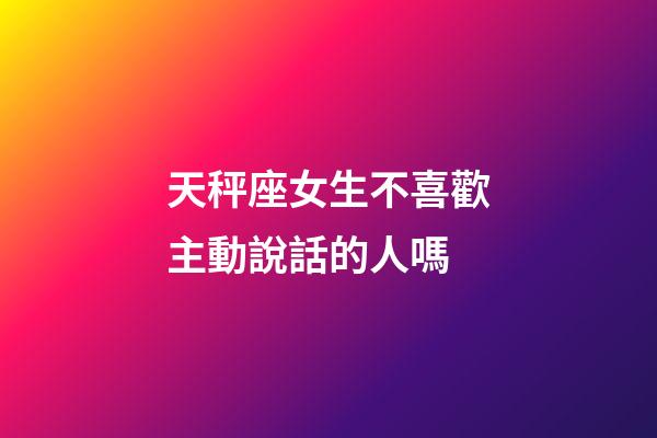 天秤座女生不喜歡主動說話的人嗎-第1張-星座運勢-玄機派