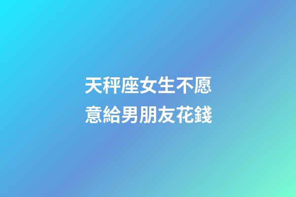 天秤座女生不愿意給男朋友花錢-第1張-星座運勢-玄機派