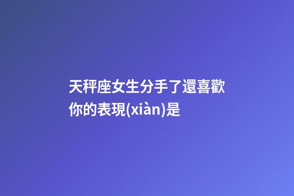 天秤座女生分手了還喜歡你的表現(xiàn)是-第1張-星座運勢-玄機派