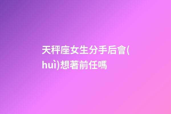 天秤座女生分手后會(huì)想著前任嗎-第1張-星座運(yùn)勢(shì)-玄機(jī)派