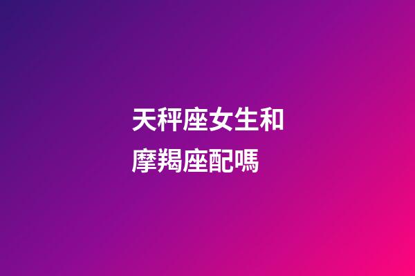 天秤座女生和摩羯座配嗎-第1張-星座運勢-玄機派