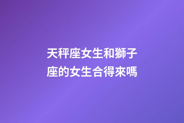 天秤座女生和獅子座的女生合得來嗎-第1張-星座運勢-玄機派