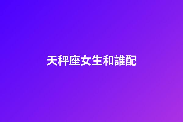 天秤座女生和誰配-第1張-星座運(yùn)勢-玄機(jī)派
