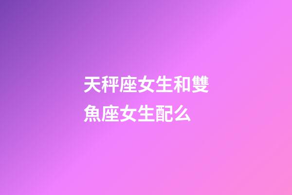 天秤座女生和雙魚座女生配么-第1張-星座運(yùn)勢-玄機(jī)派