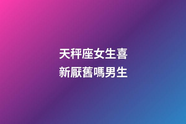 天秤座女生喜新厭舊嗎男生-第1張-星座運勢-玄機派