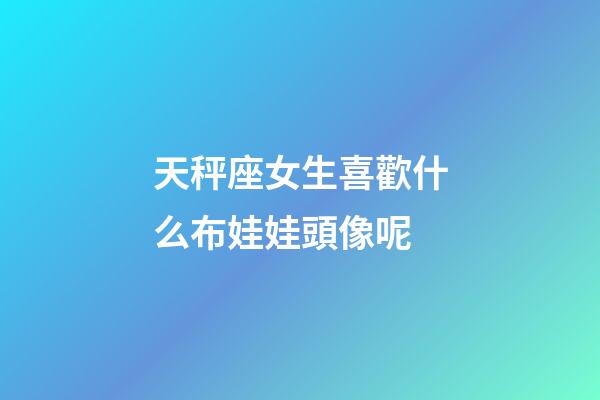 天秤座女生喜歡什么布娃娃頭像呢-第1張-星座運勢-玄機派