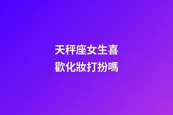 天秤座女生喜歡化妝打扮嗎-第1張-星座運勢-玄機派