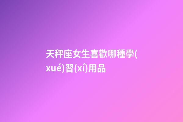 天秤座女生喜歡哪種學(xué)習(xí)用品