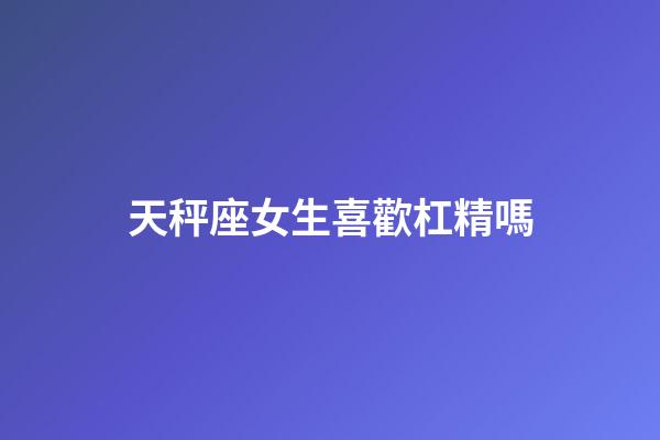 天秤座女生喜歡杠精嗎-第1張-星座運勢-玄機派