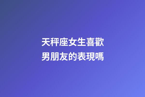 天秤座女生喜歡男朋友的表現嗎-第1張-星座運勢-玄機派