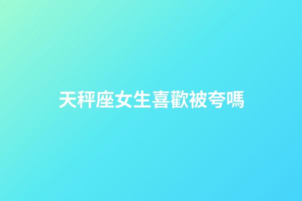 天秤座女生喜歡被夸嗎-第1張-星座運勢-玄機派