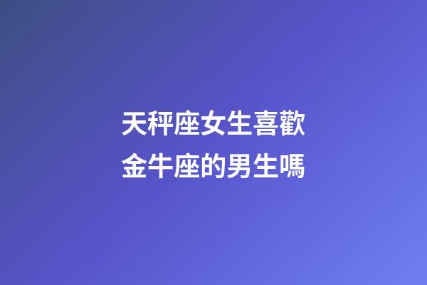 天秤座女生喜歡金牛座的男生嗎-第1張-星座運(yùn)勢(shì)-玄機(jī)派
