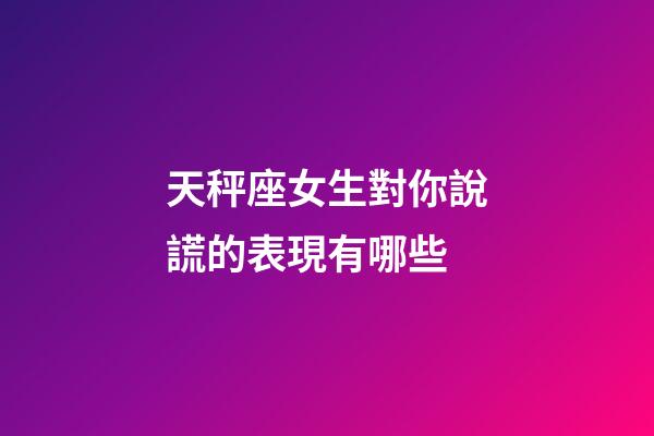 天秤座女生對你說謊的表現有哪些-第1張-星座運勢-玄機派