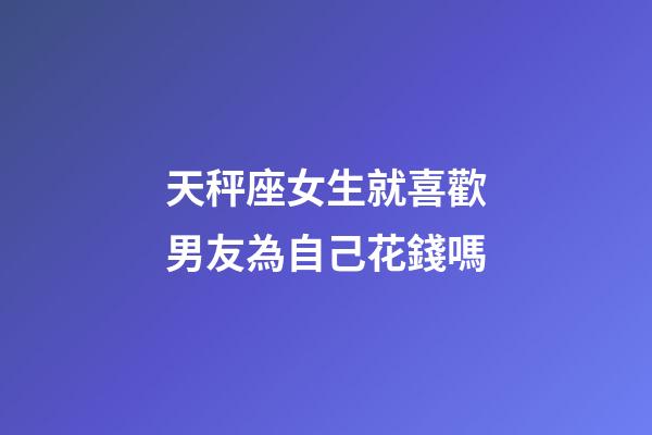 天秤座女生就喜歡男友為自己花錢嗎