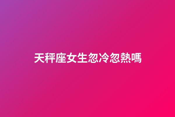 天秤座女生忽冷忽熱嗎-第1張-星座運勢-玄機派
