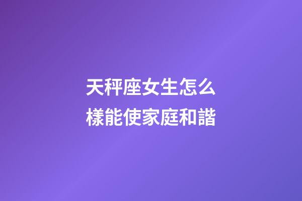 天秤座女生怎么樣能使家庭和諧-第1張-星座運勢-玄機派