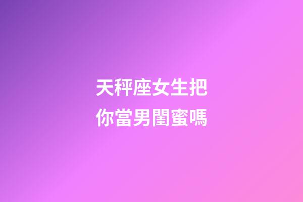 天秤座女生把你當男閨蜜嗎-第1張-星座運勢-玄機派