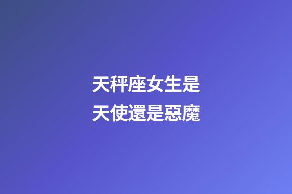 天秤座女生是天使還是惡魔-第1張-星座運勢-玄機派