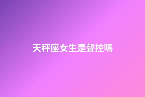 天秤座女生是聲控嗎-第1張-星座運勢-玄機派