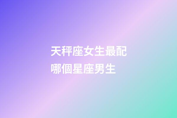 天秤座女生最配哪個星座男生-第1張-星座運勢-玄機派