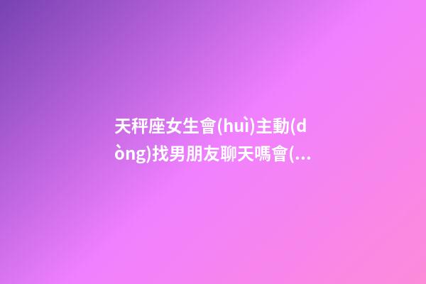 天秤座女生會(huì)主動(dòng)找男朋友聊天嗎會(huì)怎么樣-第1張-星座運(yùn)勢(shì)-玄機(jī)派