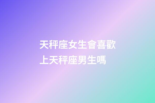 天秤座女生會喜歡上天秤座男生嗎-第1張-星座運勢-玄機派
