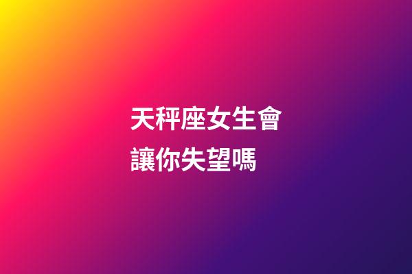 天秤座女生會讓你失望嗎-第1張-星座運勢-玄機派