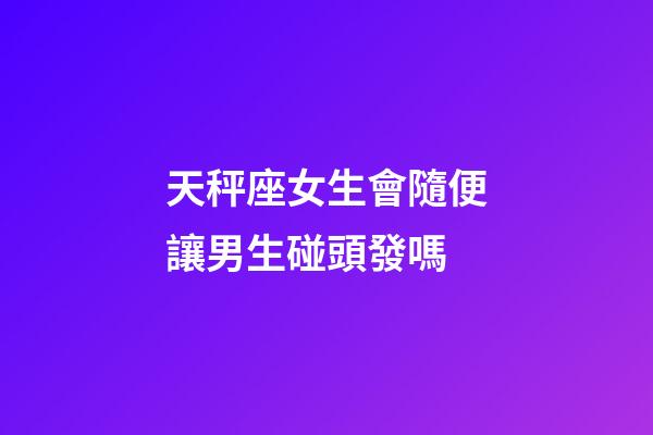 天秤座女生會隨便讓男生碰頭發嗎-第1張-星座運勢-玄機派