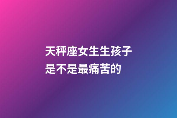 天秤座女生生孩子是不是最痛苦的-第1張-星座運勢-玄機派