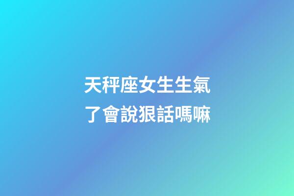 天秤座女生生氣了會說狠話嗎嘛-第1張-星座運勢-玄機派