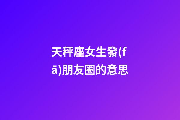 天秤座女生發(fā)朋友圈的意思-第1張-星座運勢-玄機派