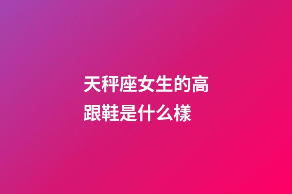 天秤座女生的高跟鞋是什么樣-第1張-星座運勢-玄機派