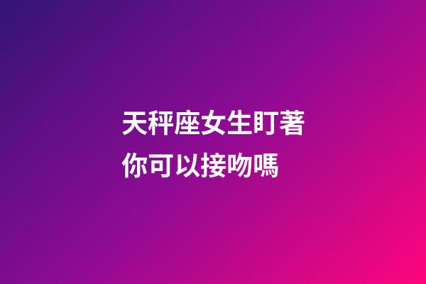 天秤座女生盯著你可以接吻嗎-第1張-星座運勢-玄機派