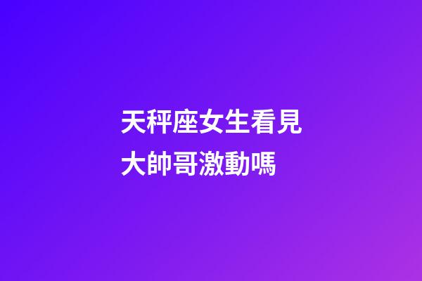 天秤座女生看見大帥哥激動嗎-第1張-星座運勢-玄機派