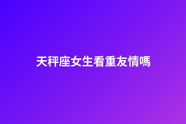 天秤座女生看重友情嗎-第1張-星座運勢-玄機派