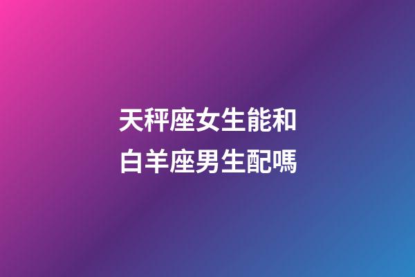 天秤座女生能和白羊座男生配嗎-第1張-星座運勢-玄機派
